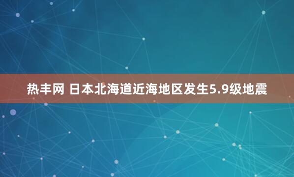热丰网 日本北海道近海地区发生5.9级地震