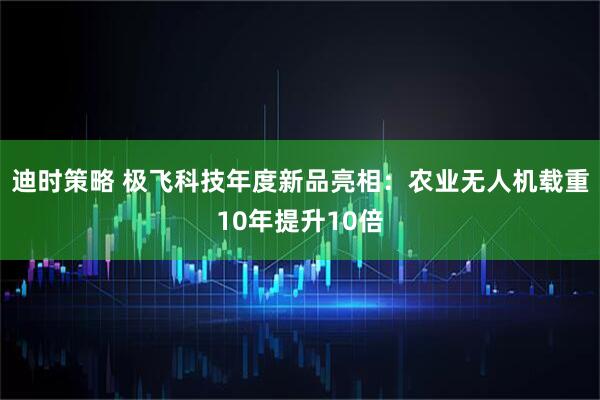 迪时策略 极飞科技年度新品亮相：农业无人机载重10年提升10倍
