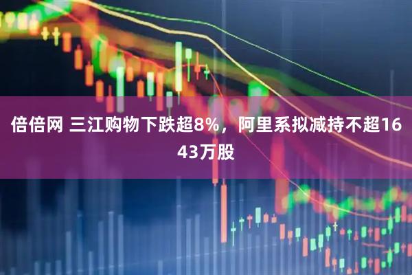 倍倍网 三江购物下跌超8%，阿里系拟减持不超1643万股