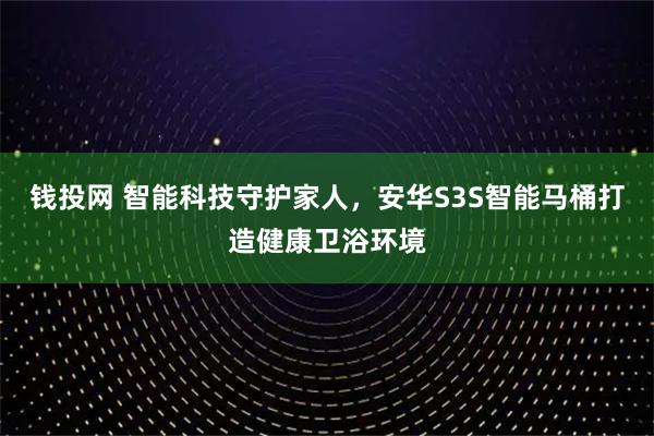钱投网 智能科技守护家人，安华S3S智能马桶打造健康卫浴环境