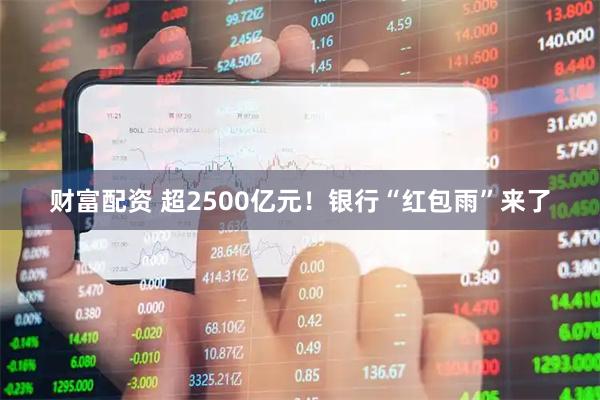 财富配资 超2500亿元！银行“红包雨”来了