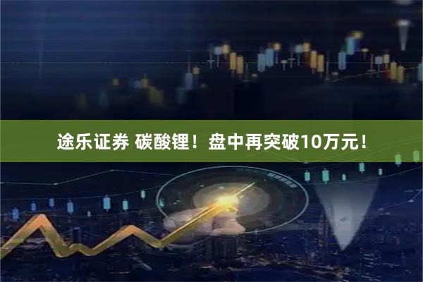 途乐证券 碳酸锂！盘中再突破10万元！