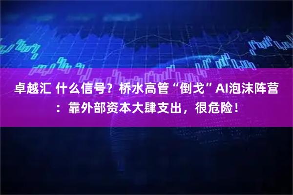 卓越汇 什么信号？桥水高管“倒戈”AI泡沫阵营：靠外部资本大肆支出，很危险！