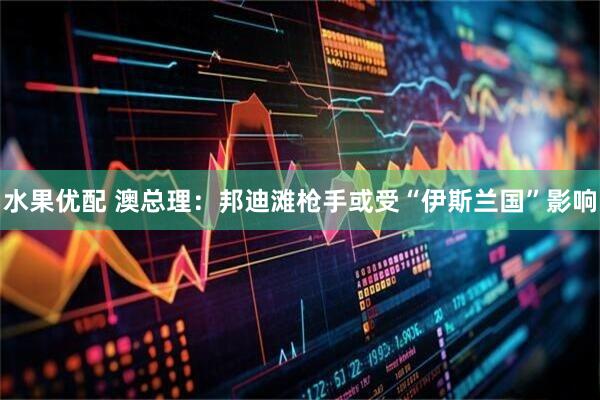 水果优配 澳总理：邦迪滩枪手或受“伊斯兰国”影响