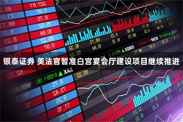 银泰证券 美法官暂准白宫宴会厅建设项目继续推进