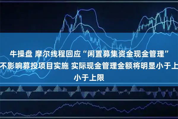 牛操盘 摩尔线程回应“闲置募集资金现金管理”：不影响募投项目实施 实际现金管理金额将明显小于上限