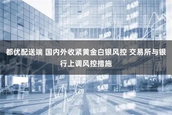 都优配送端 国内外收紧黄金白银风控 交易所与银行上调风控措施
