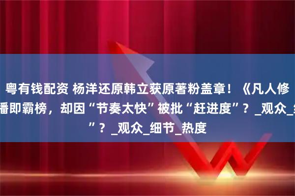 粤有钱配资 杨洋还原韩立获原著粉盖章！《凡人修仙传》开播即霸榜，却因“节奏太快”被批“赶进度”？_观众_细节_热度