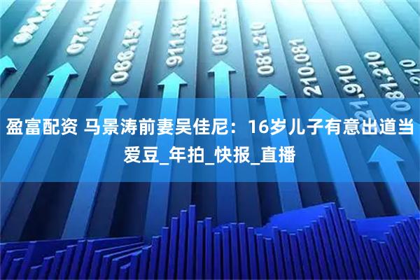 盈富配资 马景涛前妻吴佳尼：16岁儿子有意出道当爱豆_年拍_快报_直播