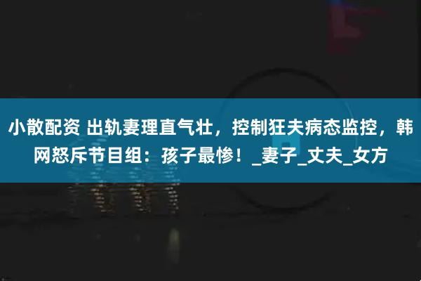 小散配资 出轨妻理直气壮，控制狂夫病态监控，韩网怒斥节目组：孩子最惨！_妻子_丈夫_女方