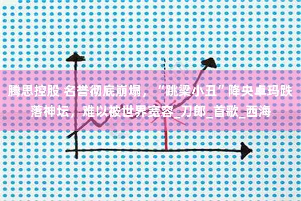 腾思控股 名誉彻底崩塌，“跳梁小丑”降央卓玛跌落神坛，难以被世界宽容_刀郎_首歌_西海